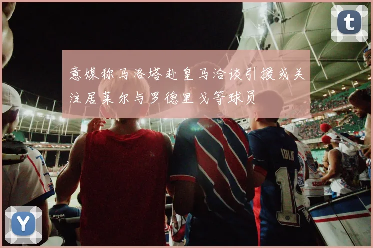 意媒称马洛塔赴皇马洽谈引援或关注居莱尔与罗德里戈等球员