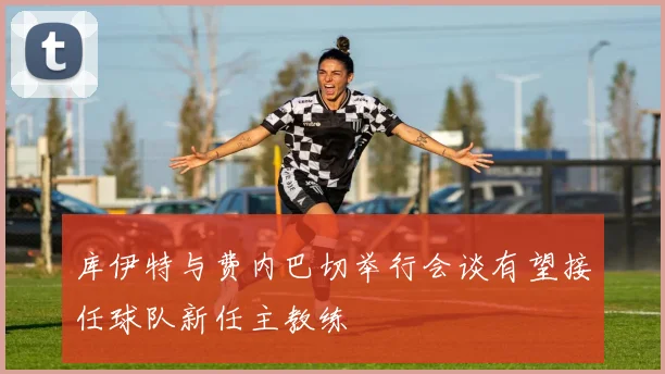 库伊特与费内巴切举行会谈有望接任球队新任主教练