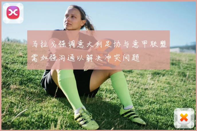 马拉戈强调意大利足协与意甲联盟需加强沟通以解决冲突问题