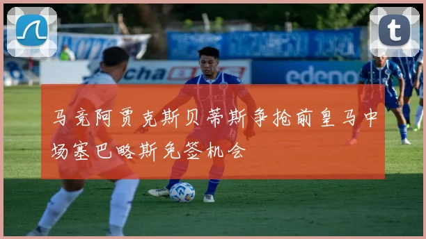 马竞阿贾克斯贝蒂斯争抢前皇马中场塞巴略斯免签机会