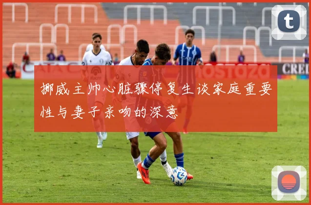 挪威主帅心脏骤停复生谈家庭重要性与妻子亲吻的深意