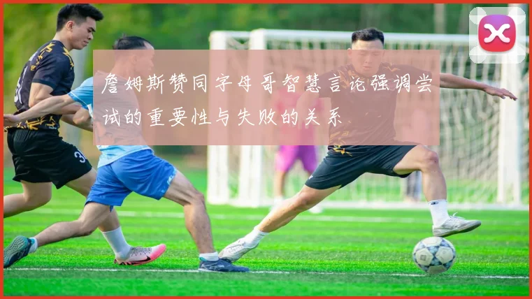 詹姆斯赞同字母哥智慧言论强调尝试的重要性与失败的关系