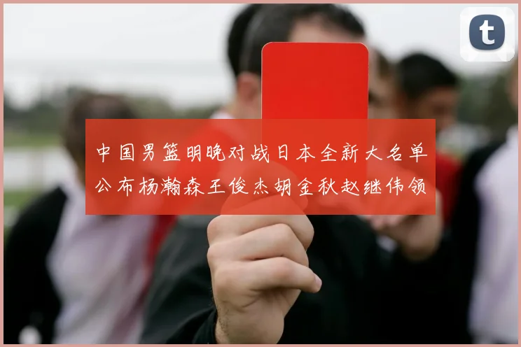 中国男篮明晚对战日本全新大名单公布杨瀚森王俊杰胡金秋赵继伟领衔出战