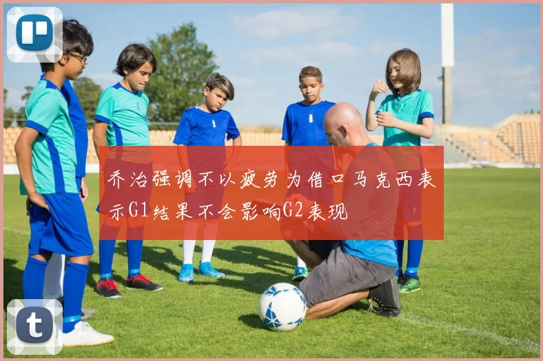 乔治强调不以疲劳为借口马克西表示G1结果不会影响G2表现