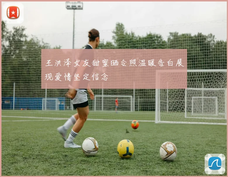 王洪泽女友甜蜜晒合照温暖告白展现爱情坚定信念