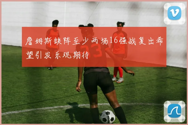 詹姆斯缺阵至少两场16强战复出希望引发乐观期待