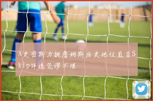 A史密斯力挺詹姆斯历史地位直言Skip评选荒谬不堪
